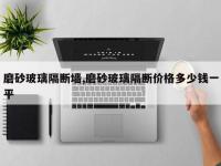 磨砂玻璃隔断墙,磨砂玻璃隔断价格多少钱一平